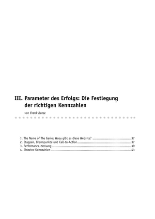 III. Parameter des Erfolgs: Die Festlegung
III. der richtigen Kennzahlen
III. von Frank Reese



  1. The Name of The Game: Wozu gibt es diese Website? ........................................ 37
  2. Etappen, Brennpunkte und Call-to-Action ........................................................ 37
  3. Performance-Messung ................................................................................... 39
  4. Einzelne Kennzahlen .................................................................................... 43
 