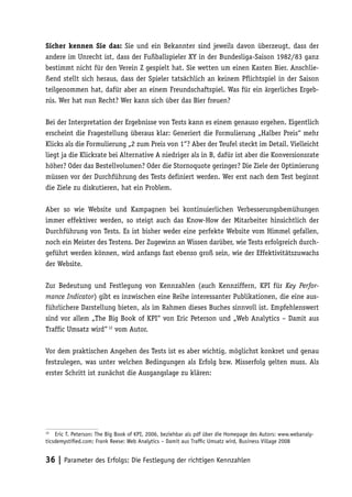 Sicher kennen Sie das: Sie und ein Bekannter sind jeweils davon überzeugt, dass der
andere im Unrecht ist, dass der Fußballspieler XY in der Bundesliga-Saison 1982/83 ganz
bestimmt nicht für den Verein Z gespielt hat. Sie wetten um einen Kasten Bier. Anschlie-
ßend stellt sich heraus, dass der Spieler tatsächlich an keinem Pflichtspiel in der Saison
teilgenommen hat, dafür aber an einem Freundschaftspiel. Was für ein ärgerliches Ergeb-
nis. Wer hat nun Recht? Wer kann sich über das Bier freuen?

Bei der Interpretation der Ergebnisse von Tests kann es einem genauso ergehen. Eigentlich
erscheint die Fragestellung überaus klar: Generiert die Formulierung „Halber Preis“ mehr
Klicks als die Formulierung „2 zum Preis von 1“? Aber der Teufel steckt im Detail. Vielleicht
liegt ja die Klickrate bei Alternative A niedriger als in B, dafür ist aber die Konversionsrate
höher? Oder das Bestellvolumen? Oder die Stornoquote geringer? Die Ziele der Optimierung
müssen vor der Durchführung des Tests definiert werden. Wer erst nach dem Test beginnt
die Ziele zu diskutieren, hat ein Problem.

Aber so wie Website und Kampagnen bei kontinuierlichen Verbesserungsbemühungen
immer effektiver werden, so steigt auch das Know-How der Mitarbeiter hinsichtlich der
Durchführung von Tests. Es ist bisher weder eine perfekte Website vom Himmel gefallen,
noch ein Meister des Testens. Der Zugewinn an Wissen darüber, wie Tests erfolgreich durch-
geführt werden können, wird anfangs fast ebenso groß sein, wie der Effektivitätszuwachs
der Website.

Zur Bedeutung und Festlegung von Kennzahlen (auch Kennziffern, KPI für Key Perfor-
mance Indicator) gibt es inzwischen eine Reihe interessanter Publikationen, die eine aus-
führlichere Darstellung bieten, als im Rahmen dieses Buches sinnvoll ist. Empfehlenswert
sind vor allem „The Big Book of KPI“ von Eric Peterson und „Web Analytics – Damit aus
Traffic Umsatz wird“ 12 vom Autor.

Vor dem praktischen Angehen des Tests ist es aber wichtig, möglichst konkret und genau
festzulegen, was unter welchen Bedingungen als Erfolg bzw. Misserfolg gelten muss. Als
erster Schritt ist zunächst die Ausgangslage zu klären:




12
    Eric T. Peterson: The Big Book of KPI, 2006, beziehbar als pdf über die Homepage des Autors: www.webanaly-
ticsdemystiﬁed.com; Frank Reese: Web Analytics – Damit aus Trafﬁc Umsatz wird, Business Village 2008


36 | Parameter des Erfolgs: Die Festlegung der richtigen Kennzahlen
 