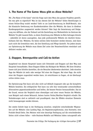 1. The Name of The Game: Wozu gibt es diese Website?

Mit „The Name of the Game“ wird die Frage nach dem Wozu des ganzen Projektes gestellt.
Um was geht es eigentlich? Was ist das oberste Ziel der Website? Sollen Bestellungen in
einem Online-Shop erzielt werden? Geht es um Lead-Generierung im BtoB-Bereich, also
die klassische Gewinnung von Kundenkontakten über die Website, die dann in direkten
Kundengesprächen ausgewertet werden können? Oder liegt die Generierung und Steige-
rung von AdViews, also der Verkauf und die Darstellung von Werbemitteln im Zentrum der
Website? Es gibt tausend Ziele, zu deren Erreichung eine Website im Netz beitragen könnte
– jedenfalls ist davon auszugehen, dass jede professionelle Website ein deutlich formu-
lierbares Ziel hat. Websites, für keine solchen Ziele formuliert werden können, sind dann
auch nicht die Investition wert, die ihre Erstellung und Pflege darstellt. Vor jedem Ansatz
zur Optimierung der Website muss dieses Ziel unter den Verantwortlichen vereinbart und
definiert worden sein.



2. Etappen, Brennpunkte und Call-to-Action

Ausgehend von diesem Hauptziel lassen sich Unterziele und Etappen auf dem Weg zum
Hauptziel herausfinden. Diese Etappen bilden das Rückgrat der Website. Mit ihrer Struktur
lassen sich jene Schritte darstellen, die ein Besucher idealerweise absolviert. Jede einzelne
Page der Website ist mehr oder weniger Teil einer der Etappen. Bei einer Page, die nicht
einer der Etappen zugeordnet werden kann, ist entschlossen zu fragen, ob sie überhaupt
online stehen muss.

Ein Optimierungs-Test kann sich aber nicht auf Abläufe insgesamt oder gar die komplette
Website beziehen. Ein erfolgreicher Test kann nur sehr klar voneinander unterscheidbare
Alternativen gegeneinanderstellen und helfen, die bessere Version herauszufinden. Das ist
der Grund, warum der Vergleich einer ehemaligen und einer neuen Version der Website,
zum Beispiel nach einem Relaunch, keinen harten Vorher/Nachher-Vergleich erlaubt: Die
Veränderungen sind so zahlreich und grundlegend, dass die Effekte einzelner Elemente
nicht herausgezogen werden können.

Der zweite Schritt liegt in der Festlegung einzelner, möglichst entscheidender Wegmar-
ken auf der Website: eine Landing Page, ein Registrierungsformular, eine Startseite, eine
Produkt-Detail-Seite. Den Meisten wird eine derartige Festlegung auf die entscheidenden
Seiten nicht schwer fallen – viele Business-Modelle und Websites haben naturgemäß sehr


                       Parameter des Erfolgs: Die Festlegung der richtigen Kennzahlen | 37
 