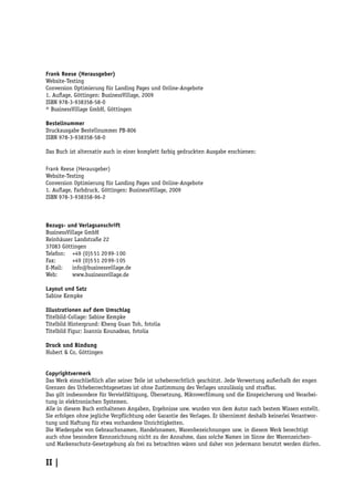 Frank Reese (Herausgeber)
Website-Testing
Conversion Optimierung für Landing Pages und Online-Angebote
1. Auflage, Göttingen: BusinessVillage, 2009
ISBN 978-3-938358-58-0
© BusinessVillage GmbH, Göttingen

Bestellnummer
Druckausgabe Bestellnummer PB-806
ISBN 978-3-938358-58-0

Das Buch ist alternativ auch in einer komplett farbig gedruckten Ausgabe erschienen:

Frank Reese (Herausgeber)
Website-Testing
Conversion Optimierung für Landing Pages und Online-Angebote
1. Auflage, Farbdruck, Göttingen: BusinessVillage, 2009
ISBN 978-3-938358-96-2



Bezugs- und Verlagsanschrift
BusinessVillage GmbH
Reinhäuser Landstraße 22
37083 Göttingen
Telefon: +49 (0)5 51 20 99-1 00
Fax:       +49 (0)5 51 20 99-1 05
E-Mail:    info@businessvillage.de
Web:       www.businessvillage.de

Layout und Satz
Sabine Kempke

Illustrationen auf dem Umschlag
Titelbild-Collage: Sabine Kempke
Titelbild Hintergrund: Kheng Guan Toh, fotolia
Titelbild Figur: Ioannis Kounadeas, fotolia

Druck und Bindung
Hubert & Co, Göttingen


Copyrightvermerk
Das Werk einschließlich aller seiner Teile ist urheberrechtlich geschützt. Jede Verwertung außerhalb der engen
Grenzen des Urheberrechtsgesetzes ist ohne Zustimmung des Verlages unzulässig und strafbar.
Das gilt insbesondere für Vervielfältigung, Übersetzung, Mikroverfilmung und die Einspeicherung und Verarbei-
tung in elektronischen Systemen.
Alle in diesem Buch enthaltenen Angaben, Ergebnisse usw. wurden von dem Autor nach bestem Wissen erstellt.
Sie erfolgen ohne jegliche Verpflichtung oder Garantie des Verlages. Er übernimmt deshalb keinerlei Verantwor-
tung und Haftung für etwa vorhandene Unrichtigkeiten.
Die Wiedergabe von Gebrauchsnamen, Handelsnamen, Warenbezeichnungen usw. in diesem Werk berechtigt
auch ohne besondere Kennzeichnung nicht zu der Annahme, dass solche Namen im Sinne der Warenzeichen-
und Markenschutz-Gesetzgebung als frei zu betrachten wären und daher von jedermann benutzt werden dürfen.


II |
 