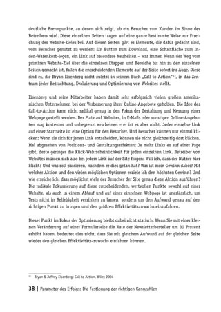 deutliche Brennpunkte, an denen sich zeigt, ob ein Besucher zum Kunden im Sinne des
Betreibers wird. Diese einzelnen Seiten tragen auf eine ganze bestimmte Weise zur Errei-
chung des Website-Zieles bei. Auf diesen Seiten gibt es Elemente, die dafür gedacht sind,
vom Besucher genutzt zu werden: Ein Button zum Download, eine Schaltfläche zum In-
den-Warenkorb-legen, ein Link auf besondere Neuheiten – was immer. Wenn der Weg vom
primären Website-Ziel über die einzelnen Etappen und Bereiche bis hin zu den einzelnen
Seiten gemacht ist, fallen die entscheidenden Elemente auf der Seite sofort ins Auge. Diese
sind es, die Bryan Eisenberg nicht zuletzt in seinem Buch „Call to Action“ 13, in das Zen-
trum jeder Betrachtung, Evaluierung und Optimierung von Websites stellt.

Eisenberg und seine Mitarbeiter haben damit sehr erfolgreich vielen großen amerika-
nischen Unternehmen bei der Verbesserung ihrer Online-Angebote geholfen. Die Idee des
Call-to-Action kann nicht radikal genug in den Fokus der Gestaltung und Messung einer
Webpage gestellt werden. Der Platz auf Websites, in E-Mails oder sonstigen Online-Angebo-
ten mag kostenlos und unbegrenzt erscheinen – er ist es aber nicht. Jeder einzelne Link
auf einer Startseite ist eine Option für den Besucher. Und Besucher können nur einmal kli-
cken: Wenn sie sich für jenen Link entscheiden, können sie nicht gleichzeitig dort klicken.
Mal abgesehen von Positions- und Gestaltungseffekten: Je mehr Links es auf einer Page
gibt, desto geringer die Klick-Wahrscheinlichkeit für jeden einzelnen Link. Betreiber von
Websites müssen sich also bei jedem Link auf der Site fragen: Will ich, dass der Nutzer hier
klickt? Und was soll passieren, nachdem er dies getan hat? Was ist mein Gewinn dabei? Mit
welcher Aktion und den vielen möglichen Optionen erziele ich den höchsten Gewinn? Und
wie erreiche ich, dass möglichst viele der Besucher der Site genau diese Aktion ausführen?
Die radikale Fokussierung auf diese entscheidenden, wertvollen Punkte sowohl auf einer
Website, als auch in einem Ablauf und auf einer einzelnen Webpage ist unerlässlich, um
Tests nicht in Beliebigkeit versinken zu lassen, sondern um den Aufwand genau auf den
richtigen Punkt zu bringen und den größten Effektivitätszuwachs einzufahren.

Dieser Punkt im Fokus der Optimierung bleibt dabei nicht statisch. Wenn Sie mit einer klei-
nen Veränderung auf einer Formularseite die Rate der Newsletterbesteller um 30 Prozent
erhöht haben, bedeutet dies nicht, dass Sie mit gleichem Aufwand auf der gleichen Seite
wieder den gleichen Effektivitäts-zuwachs einfahren können.




13
     Bryan & Jeffrey Eisenberg: Call to Action. Wiley 2004


38 | Parameter des Erfolgs: Die Festlegung der richtigen Kennzahlen
 