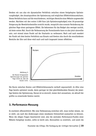 Denken wir uns also ein dynamisches Verhältnis zwischen einem festgelegten Optimie-
rungsbudget, den Ansatzpunkten der Optimierung und möglichen Effektivitätszuwächsen.
Dieses Verhältnis kann auf die verschiedenen, wichtigen Bereiche einer Website angewendet
werden. Nachdem mit den ersten 5.000 Euro (als Optimierungsbudget) eine 30-prozentige
Steigerung der Newsletterbesteller erreicht wurde, verspricht eine erneute Veränderung der
gleichen Page einen geringeren Effekt. Sie bekommen für das Budget also weniger zurück,
als beim ersten Mal. Durch die Verbesserung der Formularseite kann es also jetzt sinnvoller
sein, erst einmal einen Punkt auf der Startseite zu verbessern. Nach und nach wandert
der Punkt mit dem besten Verhältnis aus Einsatz und Gewinn also durch die verschiedenen
Bereiche der Site und diese wird nach und nach insgesamt immer effektiver.




               Abbildung 3:
    Der Nutzen fortgesetzter
 Optimierungen der gleichen
    Page nimmt ab, aber die
              Kosten nicht.



Die Kurve zwischen Kosten und Effektivitätszuwachs verläuft exponentiell: Je öfter eine
Page bereits optimiert wurde, desto geringer ist (bei gleichbleibendem Einsatz) der jewei-
lige Gewinn der Optimierung. Darum ist es sinnvoll, immer dort anzusetzen, wo aktuell der
größte zu erwartende Gewinn wartet.



3. Performance-Messung

Es erscheint offensichtlich: Wer eine Verbesserung erreichen will, muss vorher wissen, wo
er steht, um nach den Änderungen einen messbaren Unterschied ausmachen zu können.
Wenn die obigen Fragen beantwortet sind, also die zentralen Performance-Punkte einer
Website festgelegt wurden, sollte es leicht sein, Kennzahlen zu ermitteln, und somit die


                           Parameter des Erfolgs: Die Festlegung der richtigen Kennzahlen | 39
 
