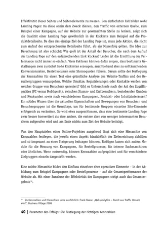 Effektivität dieser Seiten und Seitenelemente zu messen. Den einfachsten Fall bilden wohl
Landing Pages: Da diese allein dem Zweck dienen, den Traffic von externen Quelle, zum
Beispiel einer Kampagne, auf der Website zur gewünschten Stelle zu lenken, zeigt sich
die Qualität einer Landing Page gewöhnlich in der Klickrate zum Beispiel auf die Pro-
duktdetailseite. Da dies das einzige Ziel der Landing Page ist, muss jede Aktion, die nicht
zum Aufruf der entsprechenden Detailseite führt, als ein Misserfolg gelten. Die Idee zur
Berechnung ist also schlicht: Wie groß ist der Anteil der Besucher, die nach dem Aufruf
der Landing Page auf den entsprechenden Link klicken? Leider ist die Ermittlung der Per-
formance nicht immer so einfach. Viele Faktoren können dafür sorgen, dass bestimmte Ge-
staltungen zwar zunächst hohe Klickraten erzeugen, anschließend aber zu enttäuschenden
Konversionsraten, Bestellvolumen oder Stornoquoten führen. Darum sollte der Festlegung
der Kennzahlen für einen Test eine gründliche Analyse des Website-Traffics und der Be-
suchergruppen vorausgehen. Welche Umsätze, Registrierungen oder Kontakte werden von
welcher Gruppe von Besuchern generiert? Gibt es Unterschiede nach der Art des Zugriffs-
gerätes (PC versus Mobilgerät), zwischen Stamm- und Erstbesuchern, bestehenden Kunden
und Neukunden sowie nach verschiedenen Kampagnen, Produkt- oder Inhaltsinteressen?
Ein solides Wissen über die aktuellen Eigenschaften und Bewegungen von Besuchern und
Besuchergruppen ist die Grundlage, um für bestimmte Gruppen einzelne Site-Elemente
erfolgreich zu verändern. So wird etwa ausgeschlossen, dass eine bestimmte Landing Page
zwar besser konvertiert als eine andere, die erstere aber von weniger interessanten Besu-
chern aufgerufen wird und am Ende nichts zum Ziel der Website beiträgt.

Von den Hauptzielen eines Online-Projektes ausgehend lässt sich eine Hierarchie von
Kennzahlen festlegen, die jeweils einen Aspekt hinsichtlich der Zielerreichung abbilden
und so insgesamt zu einer Steigerung beitragen können. Einfügen lassen sich zudem Mo-
dule für die Messung von Kampagnen, für Bestellprozesse, für interne Suchmaschinen
oder ähnliches. Wenn notwendig, können Kennzahlen aufgesplittet und für verschiedene
Zielgruppen einzeln dargestellt werden.

Eine solche Hierarchie bildet den Einfluss einzelner eher operativer Elemente – in der Ab-
bildung zum Beispiel Kampagnen oder Bestellprozesse – auf die Gesamtperformance der
Website ab. Mit einer Zunahme der Effektivität der Kampagnen steigt auch das Gesamter-
gebnis 14.




14
    Zu Kennzahlen und Hierarchien siehe ausführlich: Frank Reese: „Web Analytics – Damit aus Trafﬁc Umsatz
wird“, Business Village 2008


40 | Parameter des Erfolgs: Die Festlegung der richtigen Kennzahlen
 