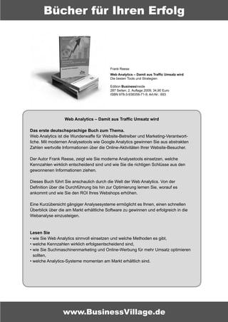 Bücher für Ihren Erfolg



                                          Frank Reese
                                          Web Analytics – Damit aus Traffic Umsatz wird
                                          Die besten Tools und Strategien

                                          Edition BusinessInside
                                          287 Seiten; 2. Auflage 2009; 34,90 Euro
                                          ISBN 978-3-938358-71-9; Art-Nr.: 693




                  Web Analytics – Damit aus Traffic Umsatz wird

Das erste deutschsprachige Buch zum Thema.
Web Analytics ist die Wunderwaffe für Website-Betreiber und Marketing-Verantwort-
liche. Mit modernen Analysetools wie Google Analytics gewinnen Sie aus abstrakten
Zahlen wertvolle Informationen über die Online-Aktivitäten Ihrer Website-Besucher.

Der Autor Frank Reese, zeigt wie Sie moderne Analysetools einsetzen, welche
Kennzahlen wirklich entscheidend sind und wie Sie die richtigen Schlüsse aus den
gewonnenen Informationen ziehen.

Dieses Buch führt Sie anschaulich durch die Welt der Web Analytics. Von der
Definition über die Durchführung bis hin zur Optimierung lernen Sie, worauf es
ankommt und wie Sie den ROI Ihres Webshops erhöhen.

Eine Kurzübersicht gängiger Analysesysteme ermöglicht es Ihnen, einen schnellen
Überblick über die am Markt erhältliche Software zu gewinnen und erfolgreich in die
Webanalyse einzusteigen.



Lesen Sie
• wie Sie Web Analytics sinnvoll einsetzen und welche Methoden es gibt,
• welche Kennzahlen wirklich erfolgsentscheidend sind,
• wie Sie Suchmaschinenmarketing und Online-Werbung für mehr Umsatz optimieren
  sollten,
• welche Analytics-Systeme momentan am Markt erhältlich sind.




                 www.BusinessVillage.de
 