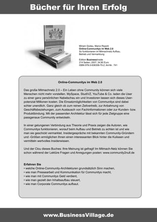 Bücher für Ihren Erfolg



                                        Miriam Godau, Marco Ripanti
                                        Online-Communitys im Web 2.0
                                        So funktionieren im Mitmachnetz Aufbau,
                                        Betrieb und Vermarktung

                                        Edition BusinessInside
                                        214 Seiten; 2007; 34,90 Euro
                                        ISBN 978-3-938358-70-2; Art-Nr.: 741




                        Online-Communitys im Web 2.0

Das große Mitmachnetz 2.0 – Ein Leben ohne Community können sich viele
Menschen nicht mehr vorstellen. MySpace, StudiVZ, YouTube & Co. laden die User
zu einer ganz persönlichen Nabelschau ein und Investoren lassen sich dieses User-
potenzial Millionen kosten. Die Einsatzmöglichkeiten von Communitys sind dabei
schier unendlich. Ganz gleich ob zum reinen Zeitvertreib, zur Anbahnung von
Geschäftsbeziehungen, zum Austausch von Fachinformationen oder zur Kunden- bzw.
Produktbindung. Mit der passenden Architektur lässt sich für jede Zielgruppe eine
passgenaue Community entwickeln.

In einer gelungenen Verbindung aus Theorie und Praxis zeigen die Autoren, wie
Communitys funktionieren, worauf beim Aufbau und Betrieb zu achten ist und wie
man sie geschickt vermarktet. Insidergespräche mit bekannten Community-Gründern
und -Größen ermöglichen Ihnen einen interessanten Blick hinter die Kulissen und
vermitteln wertvolles Insiderwissen.

Und der Clou dieses Buches: Ihre Meinung ist gefragt! Im Mitmach-Netz können Sie
schon während der Lektüre Fragen und Anregungen posten: www.community2null.de



Erfahren Sie
• welche Online-Community-Architekturen grundsätzlich Sinn machen,
• wie man Pressearbeit und Kommunikation für Communitys macht,
• wie man mit Communitys Geld verdient,
• wie man gezielt den Inhaltsaufbau steuert,
• wie man Corporate Communitys aufbaut.




              www.BusinessVillage.de
 