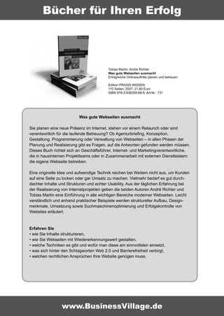 Bücher für Ihren Erfolg




                                          Tobias Martin, Andre Richter
                                          Was gute Webseiten ausmacht
                                          Erfolgreiche Onlineauftritte planen und betreuen

                                          Edition PRAXIS.WISSEN
                                          110 Seiten; 2007; 21,80 Euro
                                          ISBN 978-3-938358-68-9; Art-Nr.: 731




                          Was gute Webseiten ausmacht

Sie planen eine neue Präsenz im Internet, stehen vor einem Relaunch oder sind
verantwortlich für die laufende Betreuung? Ob Agenturbriefing, Konzeption,
Gestaltung, Programmierung oder Verwaltung von Webseiten – in allen Phasen der
Planung und Realisierung gibt es Fragen, auf die Antworten gefunden werden müssen.
Dieses Buch richtet sich an Geschäftsführer, Internet- und Marketingverantwortliche,
die in hausinternen Projektteams oder in Zusammenarbeit mit externen Dienstleistern
die eigene Webseite betreiben.

Eine originelle Idee und aufwendige Technik reichen bei Weitem nicht aus, um Kunden
auf eine Seite zu locken oder gar Umsatz zu machen. Vielmehr bedarf es gut durch-
dachter Inhalte und Strukturen und echter Usability. Aus der täglichen Erfahrung bei
der Realisierung von Internetprojekten geben die beiden Autoren André Richter und
Tobias Martin eine Einführung in alle wichtigen Bereiche moderner Webseiten. Leicht
verständlich und anhand praktischer Beispiele werden struktureller Aufbau, Design-
merkmale, Umsetzung sowie Suchmaschinenoptimierung und Erfolgskontrolle von
Websites erläutert.


Erfahren Sie
• wie Sie Inhalte strukturieren,
• wie Sie Webseiten mit Wiedererkennungswert gestalten,
• welche Techniken es gibt und wofür man diese am sinnvollsten einsetzt,
• was sich hinter den Schlagworten Web 2.0 und Barrierefreiheit verbirgt,
• welchen rechtlichen Ansprüchen Ihre Website genügen muss.




                 www.BusinessVillage.de
 
