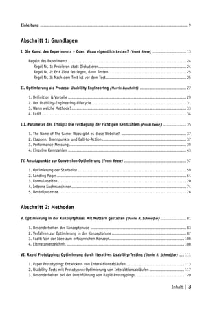 Einleitung ..........................................................................................................................9


Abschnitt 1: Grundlagen
I. Die Kunst des Experiments – Oder: Wozu eigentlich testen? (Frank Reese) ............................ 13

      Regeln des Experiments ................................................................................................. 24
         Regel Nr. 1: Probieren statt Diskutieren........................................................................ 24
         Regel Nr. 2: Erst Ziele festlegen, dann Testen................................................................ 25
         Regel Nr. 3: Nach dem Test ist vor dem Test .................................................................. 25

II. Optimierung als Prozess: Usability Engineering (Martin Beschnitt) ...................................... 27

      1. Definition & Vorteile ................................................................................................. 29
      2. Der Usability-Engineering-Lifecycle .............................................................................. 31
      3. Wann welche Methode? .............................................................................................. 33
      4. Fazit ....................................................................................................................... 34

III. Parameter des Erfolgs: Die Festlegung der richtigen Kennzahlen (Frank Reese) ................... 35

      1. The Name of The Game: Wozu gibt es diese Website? ..................................................... 37
      2. Etappen, Brennpunkte und Call-to-Action ..................................................................... 37
      3. Performance-Messung ................................................................................................ 39
      4. Einzelne Kennzahlen ................................................................................................. 43

IV. Ansatzpunkte zur Conversion Optimierung (Frank Reese) ................................................... 57

      1. Optimierung der Startseite ......................................................................................... 59
      2. Landing Pages .......................................................................................................... 64
      3. Formularseiten ......................................................................................................... 70
      4. Interne Suchmaschinen .............................................................................................. 74
      5. Bestellprozesse ......................................................................................................... 76


Abschnitt 2: Methoden
V. Optimierung in der Konzeptphase: Mit Nutzern gestalten (Daniel R. Schmeißer) ..................... 81

      1. Besonderheiten der Konzeptphase .............................................................................. 83
      2. Verfahren zur Optimierung in der Konzeptphase ............................................................. 87
      3. Fazit: Von der Idee zum erfolgreichen Konzept............................................................. 108
      4. Literaturverzeichnis ................................................................................................ 108

VI. Rapid Prototyping: Optimierung durch iteratives Usability-Testing (Daniel R. Schmeißer) .... 111

      1. Paper Prototyping: Entwickeln von Interaktionsabläufen ............................................... 113
      2. Usability-Tests mit Prototypen: Optimierung von Interaktionsabläufen ............................ 117
      3. Besonderheiten bei der Durchführung von Rapid Prototypings ........................................ 120

                                                                                                                         Inhalt | 3
 
