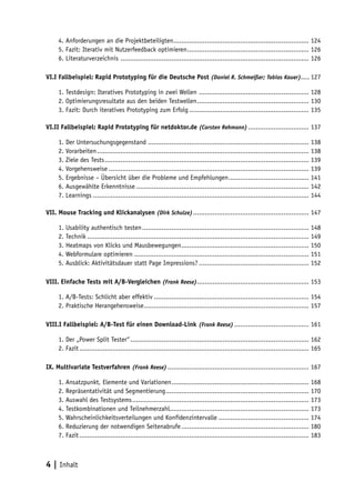 4. Anforderungen an die Projektbeteiligten..................................................................... 124
     5. Fazit: Iterativ mit Nutzerfeedback optimieren .............................................................. 126
     6. Literaturverzeichnis ................................................................................................ 126

VI.I Fallbeispiel: Rapid Prototyping für die Deutsche Post (Daniel R. Schmeißer; Tobias Kauer).... 127

     1. Testdesign: Iteratives Prototyping in zwei Wellen ........................................................ 128
     2. Optimierungsresultate aus den beiden Testwellen ......................................................... 130
     3. Fazit: Durch iteratives Prototyping zum Erfolg ............................................................. 135

VI.II Fallbeispiel: Rapid Prototyping für netdoktor.de (Carsten Rehmann) ............................... 137

     1. Der Untersuchungsgegenstand .................................................................................. 138
     2. Vorarbeiten ............................................................................................................ 138
     3. Ziele des Tests ........................................................................................................ 139
     4. Vorgehensweise ...................................................................................................... 139
     5. Ergebnisse – Übersicht über die Probleme und Empfehlungen ......................................... 141
     6. Ausgewählte Erkenntnisse ........................................................................................ 142
     7. Learnings .............................................................................................................. 144

VII. Mouse Tracking und Klickanalysen (Dirk Schulze) ........................................................... 147

     1. Usability authentisch testen ..................................................................................... 148
     2. Technik ................................................................................................................. 149
     3. Heatmaps von Klicks und Mausbewegungen ................................................................. 150
     4. Webformulare optimieren ......................................................................................... 151
     5. Ausblick: Aktivitätsdauer statt Page Impressions? ........................................................ 152

VIII. Einfache Tests mit A/B-Vergleichen (Frank Reese)......................................................... 153

     1. A/B-Tests: Schlicht aber effektiv ............................................................................... 154
     2. Praktische Herangehensweise .................................................................................... 157

VIII.I Fallbeispiel: A/B-Test für einen Download-Link (Frank Reese) ...................................... 161

     1. Der „Power Split Tester“ ........................................................................................... 162
     2. Fazit ..................................................................................................................... 165

IX. Multivariate Testverfahren (Frank Reese) ........................................................................ 167

     1. Ansatzpunkt, Elemente und Variationen ...................................................................... 168
     2. Repräsentativität und Segmentierung ......................................................................... 170
     3. Auswahl des Testsystems .......................................................................................... 173
     4. Testkombinationen und Teilnehmerzahl....................................................................... 173
     5. Wahrscheinlichkeitsverteilungen und Konfidenzintervalle .............................................. 174
     6. Reduzierung der notwendigen Seitenabrufe ................................................................. 180
     7. Fazit ..................................................................................................................... 183



4 | Inhalt
 