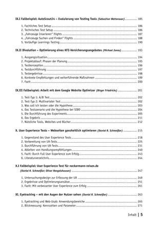 IX.I Fallbeispiel: AutoScout24 – Evaluierung von Testing Tools (Sebastian Wetterauer) ............. 185

     1. Fachliches Test Setup .............................................................................................. 186
     2. Technisches Test Setup ............................................................................................ 186
     3. „Fahrzeuge Inserieren“ Flights .................................................................................. 187
     4. „Fahrzeuge Suchen und Finden“ Flights ...................................................................... 188
     5. Vorläufige Learnings Testing ..................................................................................... 190

IX.II Divolution – Optimierung eines KFZ-Versicherungsangebotes (Michael Jonas) ................. 193

     1. Ausgangssituation................................................................................................... 194
     2. Projektablauf: Phasen der Planung ............................................................................. 195
     3. Testkonzeption ....................................................................................................... 196
     4. Testdurchführung .................................................................................................... 197
     5. Testergebnisse ........................................................................................................ 198
     6. Konkrete Empfehlungen und weiterführende Maßnahmen .............................................. 199
     7. Fazit ..................................................................................................................... 200

IX.III Fallbeispiel: Arbeit mit dem Google Website Optimizer (Birger Friedrichs) ..................... 201

     1. Test-Typ 1: A/B Test ................................................................................................ 202
     2. Test-Typ 2: Multivariater Test .................................................................................... 202
     3. Was soll ich testen oder die Hypothese ....................................................................... 203
     4. Das Testszenario und die Hypothese bei SIBO .............................................................. 204
     5. Die Durchführung des Experiments ............................................................................. 205
     6. Das Ergebnis .......................................................................................................... 211
     7. Nützliche Tools, Websites und Bücher ......................................................................... 212

X. User Experience Tests – Webseiten ganzheitlich optimieren (Daniel R. Schmeißer) ............... 215

     1. Gegenstand des User Experience Tests ........................................................................ 218
     2. Vorbereitung von UX-Tests ........................................................................................ 225
     3. Durchführung von UX-Tests....................................................................................... 231
     4. Ableiten von Handlungsempfehlungen........................................................................ 240
     5. Fazit: Durch Full User Experience zum Erfolg................................................................ 243
     6. Literaturverzeichnis................................................................................................. 244

X.I Fallbeispiel: User Experience Test für neckermann-reisen.de
X.I (Daniel R. Schmeißer; Oliver Rengelshausen) ........................................................................ 247

     1. Untersuchungsdesign zur Erfassung der UX ................................................................. 249
     2. Ergebnisse und Optimierungsansätze .......................................................................... 251
     3. Fazit: Mit verbesserter User Experience zum Erfolg ....................................................... 261

XI. Eyetracking – mit den Augen der Nutzer sehen (Daniel R. Schmeißer) ................................ 263

     1. Eyetracking und Web-Usab: Anwendungsbereiche ......................................................... 265
     2. Blickmessung: Kennzahlen und Parameter ................................................................... 271


                                                                                                                       Inhalt | 5
 