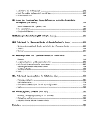 3. Alternativen zur Blickmessung? ................................................................................ 276
      4. Fazit: Eyetracking als Bestandteil von UX-Tests ............................................................ 277
      5. Literaturverzeichnis................................................................................................. 278

XII. Remote User Experience Tests Messen, befragen und beobachten in natürlicher
XII. Testumgebung (Tim Bosenick)....................................................................................... 279

      1. Definition Remote User Experience Tests..................................................................... 280
      2. Das Testverfahren.................................................................................................... 282
      3. Einsatzmöglichkeiten............................................................................................... 283

XII.I Fallbeispiel: Remote Testing DER CLUB (Tim Bosenick) .................................................. 285


XII.II Fallbeispiel: Ein E-Commerce-Monitor mit Remote Testing (Tim Bosenick) ..................... 289

      1. Wettbewerbsvergleichende Studien am Beispiel des E-Commerce-Monitor ......................... 290
      2. Ausblick ................................................................................................................ 293
      3. Literatur ................................................................................................................ 294

XIII. Expertengutachen: User Experience kurz und gut (Andreas Selter) .................................. 295

      1. Überblick ............................................................................................................... 296
      2. Ausgangssituationen und Einsatzmöglichkeiten ........................................................... 296
      3. Auf die richtige Vorgehensweise kommt es an .............................................................. 297
      4. Die richtigen Themenschwerpunkte setzen .................................................................. 298
      5. Qualitätsmaßstäbe .................................................................................................. 300
      6. Fazit ..................................................................................................................... 301

XIII.I Fallbeispiel: Expertengutachen für D&B (Andreas Selter) .............................................. 303

      1. Die Ausgangssituation ............................................................................................. 304
      2. Die Vorgehensweise ................................................................................................. 304
      3. Erkenntnisse und Lösungen aus dem Expertengutachten ............................................... 305
      4. Fazit ..................................................................................................................... 310

XIV. Anbieter, Systeme, Agenturen (Frank Reese) ................................................................. 311

      1. Clickmaps, Mausbewegungsanalysen und ähnliches ....................................................... 312
      2. Multivariate Analysen .............................................................................................. 313
      3. Die große Familie der User Experience Tests ............................................................... 314

Die Autoren .................................................................................................................... 316
 
