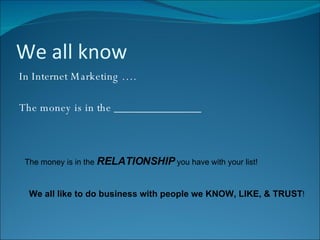 We all know In Internet Marketing …. The money is in the _______________ The money is in the  RELATIONSHIP  you have with your list! We all like to do business with people we KNOW, LIKE, & TRUST ! 