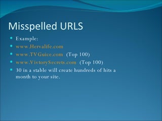 Misspelled URLS Example: www.Hervalife.com www.TVGuice.com   (Top 100) www.VivtorySecrets.com   (Top 100) 30 in a stable will create hundreds of hits a month to your site. 