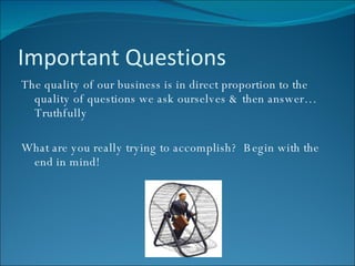Important Questions The quality of our business is in direct proportion to the quality of questions we ask ourselves & then answer…Truthfully What are you really trying to accomplish?  Begin with the end in mind! 