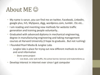 About ME 
• My name is varun, you can find me on twitter, Facebook, LinkedIn,
  google plus, hi5, MySpace, digg, wordpress.com, tumblr.. Etc etc..
• I am reading and inventing new methods for website traffic
  generation and training people voluntarily..
• Graduated with advanced diploma in mechanical engineering,
  degree in manufacturing engineering and taking management
  courses at Harvard University (I hope to graduate.. But not rushing)
• I founded Pearl Media & Junglee Labs
  • Junglee labs is place for trying out new different methods to share
    and send information
      • Done some project
         • Live deals, solar web traffic, the active learner, konnect and makemefamo.us
• Develop interest in internet ever since I got computer
 