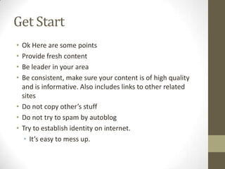 Get Start
• Ok Here are some points
• Provide fresh content
• Be leader in your area
• Be consistent, make sure your content is of high quality
  and is informative. Also includes links to other related
  sites
• Do not copy other’s stuff
• Do not try to spam by autoblog
• Try to establish identity on internet.
   • It’s easy to mess up.
 