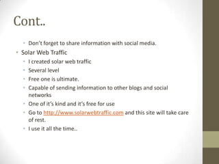 Cont..
  • Don’t forget to share information with social media.
• Solar Web Traffic
  • I created solar web traffic
  • Several level
  • Free one is ultimate.
  • Capable of sending information to other blogs and social
    networks
  • One of it’s kind and it’s free for use
  • Go to http://www.solarwebtraffic.com and this site will take care
    of rest.
  • I use it all the time..
 