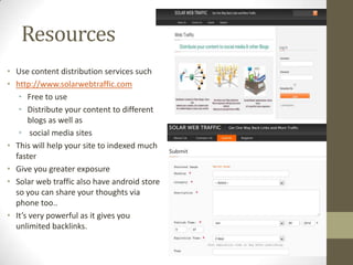 Resources
• Use content distribution services such
• http://www.solarwebtraffic.com
   • Free to use
   • Distribute your content to different
      blogs as well as
   • social media sites
• This will help your site to indexed much
  faster
• Give you greater exposure
• Solar web traffic also have android store
  so you can share your thoughts via
  phone too..
• It’s very powerful as it gives you
  unlimited backlinks.
 