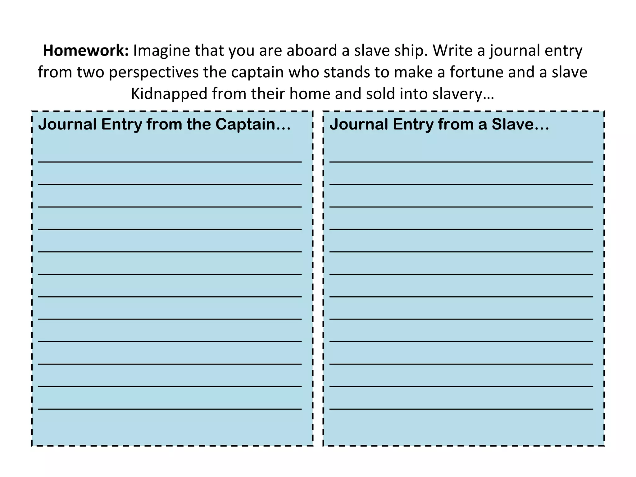 Homework:  Imagine that you are aboard a slave ship. Write a journal entry from two perspectives the captain who stands to make a fortune and a slave Kidnapped from their home and sold into slavery… Journal Entry from the Captain… ____________________________________________________________________________________________________________________________________________________________________________________________________________________________________________________________________________________________________________________________________ Journal Entry from a Slave… ____________________________________________________________________________________________________________________________________________________________________________________________________________________________________________________________________________________________________________________________________ 