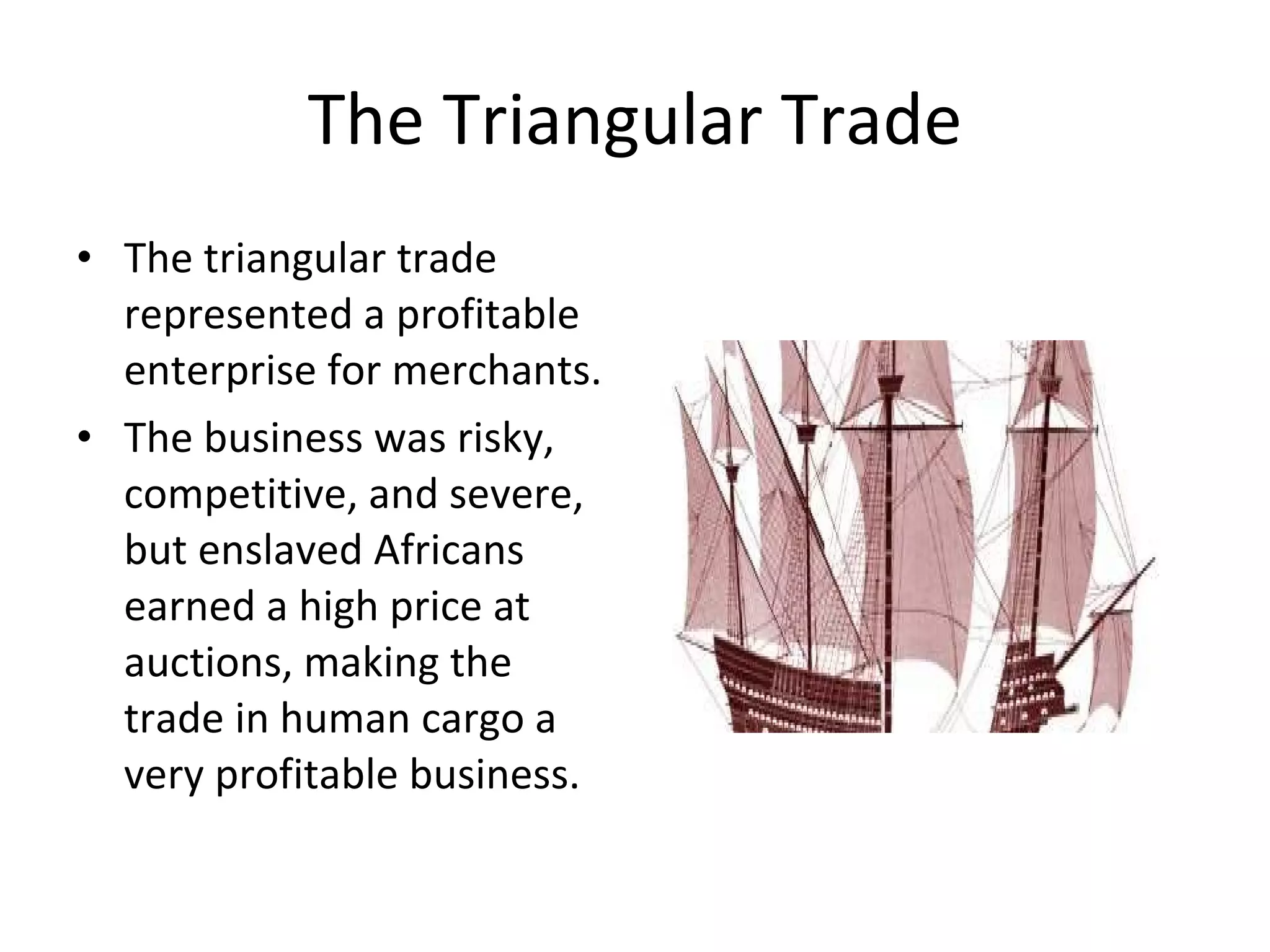 The Triangular Trade The triangular trade represented a profitable enterprise for merchants.  The business was risky, competitive, and severe, but enslaved Africans earned a high price at auctions, making the trade in human cargo a very profitable business.  