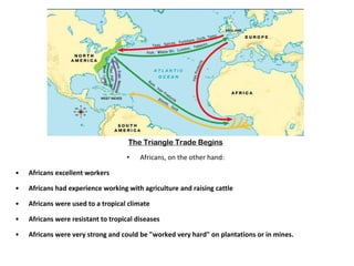 The Triangle Trade Begins Africans, on the other hand: Africans excellent workers Africans had experience working with agriculture and raising cattle Africans were used to a tropical climate Africans were resistant to tropical diseases Africans were very strong and could be "worked very hard" on plantations or in mines. 