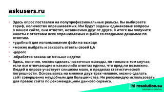 askusers.ru
•	 Здесь опрос поставлен на полупрофессиональные рельсы. Вы выбираете
тариф, количество опрашиваемых. Им будут заданы одинаковые вопросы
о вашем сайте, они ответят, независимо друг от друга. В итоге вы получите
анкеты с ответами всех опрашиваемых и файл со сводными данными по
ответам.
•	 +удобный для использования файл на выходе
•	 +можно выбрать и заказать ответы своей ЦА
•	 -дорого
•	 -обработка заказа не меньше недели
•	 Здесь, конечно, можно сделать частичные выводы, но только в том случае,
если все отвечающие в каких-либо ответах едины, что вряд ли возможно.
Людей в опросе участвует слишком мало, в пределах статистической
погрешности. Основываясь на мнении двух-трех человек, можно сделать
сайт совершенно неудобным для большинства. Не рекомендую использовать
для правок сайта по рекомендациям данного сервиса.
 