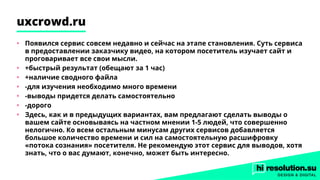 uxcrowd.ru
•	 Появился сервис совсем недавно и сейчас на этапе становления. Суть сервиса
в предоставлении заказчику видео, на котором посетитель изучает сайт и
проговаривает все свои мысли.
•	 +быстрый результат (обещают за 1 час)
•	 +наличие сводного файла
•	 -для изучения необходимо много времени
•	 -выводы придется делать самостоятельно
•	 -дорого
•	 Здесь, как и в предыдущих вариантах, вам предлагают сделать выводы о
вашем сайте основываясь на частном мнении 1-5 людей, что совершенно
нелогично. Ко всем остальным минусам других сервисов добавляется
большое количество времени и сил на самостоятельную расшифровку
«потока сознания» посетителя. Не рекомендую этот сервис для выводов, хотя
знать, что о вас думают, конечно, может быть интересно.
 