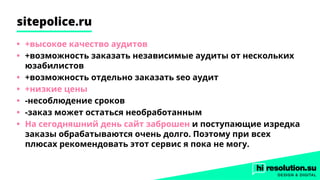 sitepolice.ru
•	 +высокое качество аудитов
•	 +возможность заказать независимые аудиты от нескольких
юзабилистов
•	 +возможность отдельно заказать seo аудит
•	 +низкие цены
•	 -несоблюдение сроков
•	 -заказ может остаться необработанным
•	 На сегодняшний день сайт заброшен и поступающие изредка
заказы обрабатываются очень долго. Поэтому при всех
плюсах рекомендовать этот сервис я пока не могу.
 