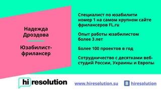 Надежда
Дроздова
Юзабилист-
фрилансер
Специалист по юзабилити
номер 1 на самом крупном сайте
фрилансеров FL.ru
Опыт работы юзабилистом
более 3 лет
Более 100 проектов в год
Сотрудничество с десятками веб-
студий России, Украины и Европы
hiresolutionwww.hiresolution.su
 