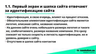 1.1.	Первый экран и шапка сайта отвечают
за идентификацию сайта
•	Идентификация, в свою очередь, влияет на процент отказов.
•	Обязательными элементами идентификации сайта является
логотип, описание сайта, название компании.
•	На данном сайте очень небольшого размера логотип и такого
же, слабочитаемого, размера название компании. Это сразу
снижает не только скорость и легкость идентификации, но и
уровень доверия к сайту.
•	Отсутствие в шапке сайта контактов
 