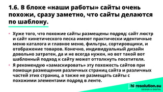 1.6.	В блоке «наши работы» сайты очень
похожи, сразу заметно, что сайты делаются
по шаблону.
•	 Хуже того, что похожие сайты размещены подряд: сайт люстр
и сайт кинетического песка имеют практически идентичные
меню каталога и главное меню, фильтры, сортировщики, и
отображение товаров. Конечно, индивидуальный дизайн
довольно затратен, да и не всегда нужен, но вот такой вот
шаблонный подход к сайту может оттолкнуть посетителя.
•	 Я рекомендую «замаскировать» эту похожесть сайтов при
помощи размещения различных страниц сайта и различных
частей этих страниц, а также не размещать сайты с
похожими элементами подряд в ленте.
 