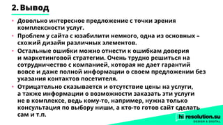 2.	Вывод
•	 Довольно интересное предложение с точки зрения
комплексности услуг.
•	 Проблем у сайта с юзабилити немного, одна из основных –
схожий дизайн различных элементов.
•	 Остальные ошибки можно отнести к ошибкам доверия
и маркетинговой стратегии. Очень трудно решиться на
сотрудничество с компанией, которая не дает гарантий
вовсе и даже полной информации о своем предложении без
указания контактов посетителя.
•	 Отрицательно сказывается и отсутствие цены на услуги,
а также информации о возможности заказать эти услуги
не в комплексе, ведь кому-то, например, нужна только
консультация по выбору ниши, а кто-то готов сайт сделать
сам и т.п.
 