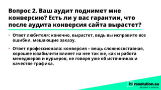 Вопрос 2. Ваш аудит поднимет мне
конверсию? Есть ли у вас гарантии, что
после аудита конверсия сайта вырастет?
•	 Ответ любителя: конечно, вырастет, ведь вы исправите все
ошибки, мешающие заказу.
•	 Ответ профессионала: конверсия – вещь сложносоставная,
хорошее юзабилити влияет на нее так же, как и работа
менеджеров и курьеров, не говоря уже об источниках и
качестве трафика.
 