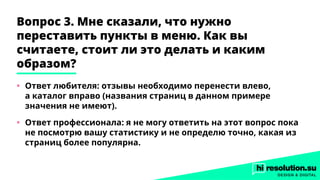 Вопрос 3. Мне сказали, что нужно
переставить пункты в меню. Как вы
считаете, стоит ли это делать и каким
образом?
•	 Ответ любителя: отзывы необходимо перенести влево,
а каталог вправо (названия страниц в данном примере
значения не имеют).
•	 Ответ профессионала: я не могу ответить на этот вопрос пока
не посмотрю вашу статистику и не определю точно, какая из
страниц более популярна.
 