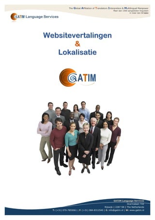 The   Global Affiliation of Translators Interpreters & Multilingual Manpower
                                                           Meer dan 1500 aangesloten linguïsten
                                                                           in meer dan 60 talen




Websitevertalingen
        &
   Lokalisatie




                                                           GATIM Language Services
                                                                        Ocarinalaan 722
                                                   Rijswijk | 2287 SN | The Netherlands
  T: (+31) 070-7855061 | F: (+31) 084-8312540 | E: info@gatim.nl | W: www.gatim.nl
                                                                               G
 