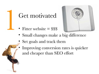 1   Get motivated
    •
    •
    •
        Fitter website = $$$
        Small changes make a big difference
        Set goals and track them
    •   Improving conversion rates is quicker
        and cheaper than SEO effort
 