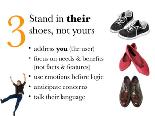 3
    Stand in their
    shoes, not yours
• address you (the user)
• focus on needs & benefits
  (not facts & features)
• use emotions before logic
• anticipate concerns
• talk their language
 