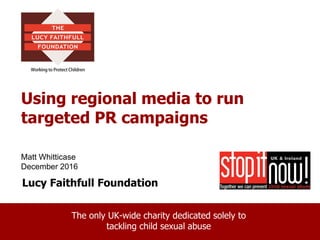 Lucy Faithfull Foundation
The only UK-wide charity dedicated solely to
tackling child sexual abuse
Using regional media to run
targeted PR campaigns
Matt Whitticase
December 2016
 