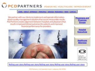 HOME | ABOUT| APPROACH | PRINCIPALS | SERVICES |RESOURCES | NEWS | CONTACT


 We partner with our clients to implement and operate information-                    Physicians and
driven quality management solutions that assure measurable results.                     Physician
PCD Partners creates alignment between hospitals and physicians that                     Groups
    result in improved clinical outcomes for patients and improved
                  financial performance for providers.
                                                                                           Hospital
                                                                                          Executives



                                                                                          Healthcare
                                                                                          Attorneys




  Rolling user story Rolling user story Rolling user story Rolling user story Rolling user story

                           PCD Partners | 16 Cavendish Court | Lebanon, NH 03766
 