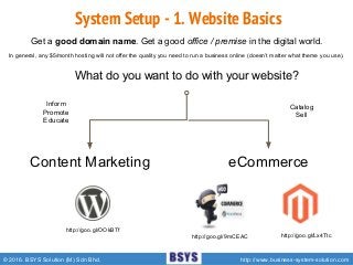© 2016. BSYS Solution (M) Sdn Bhd. http://www.business-system-solution.com
System Setup - 1. Website Basics
http://goo.gl/OOkBTf
Get a good domain name. Get a good office / premise in the digital world.
Content Marketing eCommerce
What do you want to do with your website?
Inform
Promote
Educate
Catalog
Sell
In general, any $5/month hosting will not offer the quality you need to run a business online (doesn’t matter what theme you use).
http://goo.gl/9mCEAC http://goo.gl/Lx4Ttc
 