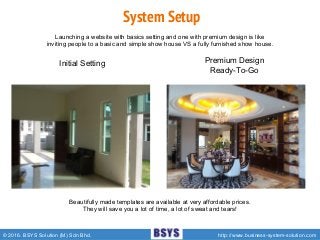 © 2016. BSYS Solution (M) Sdn Bhd. http://www.business-system-solution.com
Initial Setting
System Setup
Premium Design
Ready-To-Go
Beautifully made templates are available at very affordable prices.
They will save you a lot of time, a lot of sweat and tears!
Launching a website with basics setting and one with premium design is like
inviting people to a basic and simple show house VS a fully furnished show house.
 