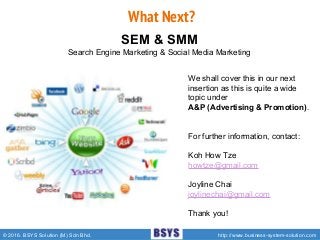 © 2016. BSYS Solution (M) Sdn Bhd. http://www.business-system-solution.com
What Next?
SEM & SMM
Search Engine Marketing & Social Media Marketing
We shall cover this in our next
insertion as this is quite a wide
topic under
A&P (Advertising & Promotion).
For further information, contact:
Koh How Tze
howtze@gmail.com
Joyline Chai
joylinechai@gmail.com
Thank you!
 