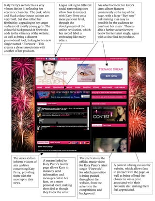 Katy Perry’s website has a very          Logos linking to different    An advertisement for Katy’s
vibrant feel to it, reflecting her       social networking sites       latest album features
eccentric character. The pink, white     allow fans to interact        prominently at the top of the
and black colour house colours are       with Katy Perry on a          page, with a large “Buy now”
very bold, but also reflect her          more personal level,          link making it as easy as
femininity, appealing to her target      through the                   possible for the audience to
audience of mostly young girls. The      developments of the           purchase her music. There is
colourful background of fireworks        online revolution, which      also a further advertisement
adds to the vibrancy of the website,     her record label is           below for her latest single, again
as well as being a discreet              embracing like many           with a clear link to purchase.
promotional tool, linking to her new     others.
single named “Firework”. This
creates a clever association with
another of her products.




       The news section                                  The site features the
       informs visitors of   A stream linked to          official music video
       any updates           Katy Perry’s twitter        for Katy Perry’s latest    A contest is being run on the
       concerning Katy       page allows Katy to         single “Firework”,         website, which allows fans
       Perry, providing      instantly send              for which promotion        to interact with the page, as
       them with the         information and             is being pushed            well as being offered the
       most up to date       messages out to her         throughout the             chance to win a prize
       news.                 fans, on a more             website, from the          associated with their
                             personal level, making      adverts to the             favourite star, making them
                             them feel as though         competitions and           feel appreciated.
                             they know the artist.       background.
 