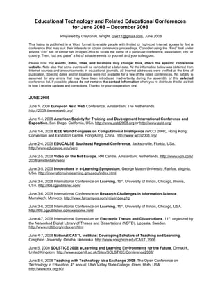 Educational Technology and Related Educational Conferences
                   for June 2008 – December 2008
                      Prepared by Clayton R. Wright, crwr77@gmail.com, June 2008

This listing is published in a Word format to enable people with limited or high-cost Internet access to find a
conference that may suit their interests or obtain conference proceedings. Consider using the “Find” tool under
Word’s “Edit” tab or similar tab in OpenOffice to locate the name of a particular conference, association, city, or
country. Then, “cut and paste” a list of suitable events for yourself and your colleagues.

Please note that events, dates, titles, and locations may change; thus, check the specific conference
website. Note also that some events will be cancelled at a later date. All the information below was obtained from
Internet sources and announcements in educational journals. All Internet addresses were verified at the time of
publication. Specific dates and/or locations were not available for a few of the listed conferences. No liability is
assumed for any errors that may have been introduced inadvertently during the assembly of this selected
conference list. If possible, please do not remove the contact information when you re-distribute the list as that
is how I receive updates and corrections. Thanks for your cooperation. crw


JUNE 2008

June 1, 2008 European Next Web Conference. Amsterdam, The Netherlands.
http://2008.thenextweb.org/

June 1-4, 2008 American Society for Training and Development International Conference and
Exposition, San Diego, California, USA. http://www.astd2008.org or http://www.astd.org/

June 1-6, 2008 IEEE World Congress on Computational Intelligence (WCCI 2008), Hong Kong
Convention and Exhibition Centre, Hong Kong, China. http://www.wcci2008.org/

June 2-4, 2008 EDUCAUSE Southeast Regional Conference, Jacksonville, Florida, USA.
http://www.educause.edu/serc

June 2-5, 2008 Video on the Net Europe, RAI Centre, Amsterdam, Netherlands. http://www.von.com/
2008/amsterdam/web/

June 3-5, 2008 Innovations in e-Learning Symposium, George Mason University, Fairfax, Virginia,
USA. http://innovationsinelearning.gmu.edu/index.html

June 3-6, 2008 International Conference on Learning, 15th, University of Illinois, Chicago, IIlionis,
USA. http://l08.cgpublisher.com/

June 3-6, 2008 International Conference on Research Challenges in Information Science,
Marrakech, Morocco. http://www.farcampus.com/rcis/index.php

June 3-6, 2008 International Conference on Learning, 15th, University of Illinois, Chicago, USA.
http://l08.cgpublisher.com/welcome.html

June 4-7, 2008 International Symposium on Electronic Theses and Dissertations, 11th, organized by
the Networked Digital Library of Theses and Dissertations (NDTD), Uppsala, Sweden.
http://www.ndltd.org/index.en.html

June 4-7, 2008 National CASTL Institute: Developing Scholars of Teaching and Learning,
Creighton University, Omaha, Nebraska. http://www.creighton.edu/CASTL2008

June 5, 2008 SOLSTICE 2008: eLearning and Learning Environments for the Future, Ormskirk,
United Kingdom. http://www.edgehill.ac.uk/Sites/SOLSTICE/Conference2008/

June 5-6, 2008 Teaching with Technology Idea Exchange 2008: The Open Conference on
Technology in Education, 4th annual, Utah Valley State College, Orem, Utah, USA.
http://www.ttix.org:80/
 