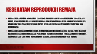 RAMANEFATIH
KESEHATAN REPRODUKSI REMAJA
• KETIDAK ADILAN DALAM MENGAMBIL TANGGUNG JAWAB MISALNYA PADA PERGAULAN YANG TERLALU
BEBAS, REMAJAPUTERI SELALU MENJADI KORBAN DAN MENANGGUANG SEGALA AKIBATNYA (MISALNYA
KEHAMILAN YANG TIDAK DIKEHENDAKI, PUTUS SEKOLAH, KEKERASAN TERHADAP PEREMPUAN, DAN
SEBAGAINYA).
• KETIDAK-ADILAN DALAM ASPEK HOKUM, MISALNYA DALAM TINDAKAN ABORSI ILLEGAL, YANG DIANCAM
OLEH SANKSI DAN HUKUMAN ADALAH PEREMPUAN YANG MENGINGINKAN TINDAKAN ABORSI TERSEBUT,
SEDANGKAN LAKI-LAKI YANG MENYEBABKAN KEHAMILAN TIDAK TERSENTUH OLEH HUKUM.
 