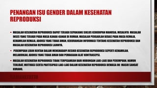 RAMANEFATIH
PENANGAN ISU GENDER DALAM KESEHATAN
REPRODUKSI
• MASALAH KESEHATAN REPRODUKSI DAPAT TERJADI SEPANJANG SIKLUS KEHIDUPAN MANUSIA, MISALNYA MASALAH
INSES YANG TERJADI PADA MASA KANAK-KANAK DI RUMAH, MASALAH PERGAULAN BEBAS PADA MASA REMAJA,
KEHAMILAN REMAJA, ABORSI YANG TIDAK AMAN, KEKURANGAN INFORMASI TENTANG KESEHATAN REPRODUKSI DAN
MASALAH KESEHATAN REPRODUKSI LAINNYA.
• PEREMPUAN LEBIH RENTAN DALAM MENGHADAPI RESIKO KESEHATAN REPRODUKSI SEPERTI KEHAMILAN,
MELAHIRKAN, ABORSI YANG TIDAK AMAN DAN PEMAKAIAN ALAT KONTRASEPSI.
• MASALAH KESEHATAN REPRODUKSI TIDAK TERPISAHKAN DARI HUBUNGAN LAKI-LAKI DAN PEREMPUAN. NAMUN
TERLIBAT, MOTIVASI SERTA PARTISIPASI LAKI-LAKI DALAM KESEHATAN REPRODUKSI DEWASA INI MASIH SANGAT
KURANG.
 