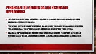 RAMANEFATIH
PENANGAN ISU GENDER DALAM KESEHATAN
REPRODUKSI
• LAKI-LAKI JUGA MEMPUNYAI MASALAH KESEHATAN REPRODUKSI. KHUSUSNYA YANG BERKAITAN
DENGAN IMS, TERMASUK HIV/AIDS.
• PEREMPUAN RENTAN TERHADAP KEKERASAN DALAM RUMAH TANGGA (KEKERASAN DOMESTIC) ATAU
PERLAKUAN KASAR, YANG PADA DASARNYA BERSUMBER GENDER YANG TIDAK SETARA.
• KESEHATAN REPRODUKSI LEBIH BANYAK DIKAITKAN DENGAN URUSAN PEREMPUAN, SEPERTI BILA
MENYEBUT AKSEPTOR KB, ABORSI, PEMERIKSAAN KEHAMILAN, KEMANDULAN DAN KEMATIAN IBU.
 