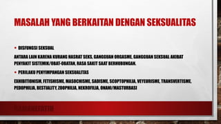 RAMANEFATIH
MASALAH YANG BERKAITAN DENGAN SEKSUALITAS
• DISFUNGSI SEKSUAL
ANTARA LAIN KARENA KURANG HASRAT SEKS, GANGGUAN ORGASME, GANGGUAN SEKSUAL AKIBAT
PENYAKIT SISTEMIK/OBAT-OBATAN, RASA SAKIT SAAT BERHUBUNGAN.
• PERILAKU PENYIMPANGAN SEKSUALITAS
EXHIBITIONISM, FETISHISME, MASOCHISME, SADISME, SCOPTOPHILIA, VEYEURISME, TRANSVERTISME,
PEDOPHILIA, BESTIALITY, ZOOPHILIA, NEKROFILIA, ONANI/MASTURBASI
 