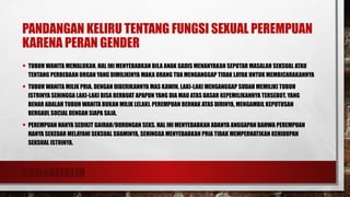 RAMANEFATIH
PANDANGAN KELIRU TENTANG FUNGSI SEXUAL PEREMPUAN
KARENA PERAN GENDER
• TUBUH WANITA MEMALUKAN. HAL INI MENYEBABKAN BILA ANAK GADIS MENANYAKAN SEPUTAR MASALAH SEKSUAL ATAU
TENTANG PERBEDAAN ORGAN YANG DIMILIKINYA MAKA ORANG TUA MENGANGGAP TIDAK LAYAK UNTUK MEMBICARAKANNYA
• TUBUH WANITA MILIK PRIA. DENGAN DIBERIKANNYA MAS KAWIN, LAKI-LAKI MENGANGGAP SUDAH MEMILIKI TUBUH
ISTRINYA SEHINGGA LAKI-LAKI BISA BERBUAT APAPUN YANG DIA MAU ATAS DASAR KEPEMILIKANNYA TERSEBUT. YANG
BENAR ADALAH TUBUH WANITA BUKAN MILIK LELAKI. PEREMPUAN BERHAK ATAS DIRINYA, MENGAMBIL KEPUTUSAN
BERGAUL SOCIAL DENGAN SIAPA SAJA.
• PEREMPUAN HANYA SEDIKIT GAIRAH/DORONGAN SEKS. HAL INI MENYEBABKAN ADANYA ANGGAPAN BAHWA PEREMPUAN
HANYA SEKEDAR MELAYANI SEKSUAL SUAMINYA, SEHINGGA MENYEBABKAN PRIA TIDAK MEMPERHATIKAN KEHIDUPAN
SEKSUAL ISTRINYA.
 