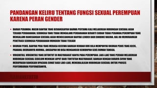 RAMANEFATIH
PANDANGAN KELIRU TENTANG FUNGSI SEXUAL PEREMPUAN
KARENA PERAN GENDER
• DARAH PERAWAN. MASIH BANYAK YANG BERANGGAPAN BAHWA PERTAMA KALI MELAKUKAN HUBUNGAN SEKSUAL AKAN
TERJADI PERDARAHAN, SEHINGGA YANG TIDAK MENGALAMI PERDARAHAN BERARTI SUDAH TIDAK PERAWAN.PEREMPUAN YANG
MENGALAMI RANGSANGAN SEKSUAL AKAN MENGELUARKAN BANYAK LENDER DARI DINDING VAGINA. HAL INI MEMUDAHKAN
PENETRASI SEHINGGA PERDARAHAN MUNGKIN TIDAK TERJADI
• UKURAN PENIS. BANYAK PRIA YANG MERASA KECEWA BAHKAN RENDAH DIRI BILA MEMPUNYAI UKURAN PENIS YANG KECIL,
PADAHAL UKURANNYA NORMAL. ANGGAPAN INI BISA MENGANGGU KEHIDUPAN SEKS RUMAH TANGGA.
• VIRGINITAS. VIRGINITAS YANG DITUNTUT DI MASYARAKAT HANYA PADA PEREMPUAN. LAKI-LAKI YANG PERNAH MELAKUKAN
HUBUNGAN SEKSUAL SEBELUM MENIKAH LUPUT DARI TUNTUTAN MASYARAKAT. BAHKAN DENGAN BUDAYA SIFON YANG
MERUPAKAN RANGKAIN UPACARA SUNAT BAGI LAKI-LAKI, MENGHALALKAN HUBUNGAN SEKSUAL UNTUK PROSES
PENYEMBUHAN PENYUNATANNYA.
 