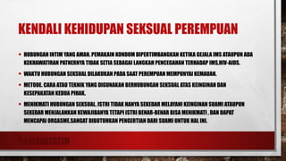 RAMANEFATIH
KENDALI KEHIDUPAN SEKSUAL PEREMPUAN
• HUBUNGAN INTIM YANG AMAN. PEMAKAIN KONDOM DIPERTIMBANGKAN KETIKA GEJALA IMS ATAUPUN ADA
KEKHAWATIRAN PATNERNYA TIDAK SETIA SEBAGAI LANGKAH PENCEGAHAN TERHADAP IMS,HIV-AIDS.
• WAKTU HUBUNGAN SEKSUAL DILAKUKAN PADA SAAT PEREMPUAN MEMPUNYAI KEMAUAN.
• METODE. CARA ATAU TEKNIK YANG DIGUNAKAN BERHUBUNGAN SEKSUAL ATAS KEINGINAN DAN
KESEPAKATAN KEDUA PIHAK.
• MENIKMATI HUBUNGAN SEKSUAL. ISTRI TIDAK HANYA SEKEDAR MELAYANI KEINGINAN SUAMI ATAUPUN
SEKEDAR MENJALANKAN KEWAJIBANYA TETAPI ISTRI BENAR-BENAR BISA MENIKMATI , DAN DAPAT
MENCAPAI ORGASME.SANGAT DIBUTUHKAN PENGERTIAN DARI SUAMI UNTUK HAL INI.
 